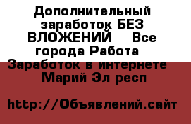 Дополнительный заработок БЕЗ ВЛОЖЕНИЙ! - Все города Работа » Заработок в интернете   . Марий Эл респ.